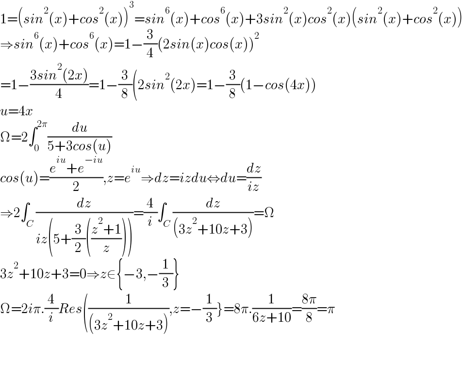 1=(sin^2 (x)+cos^2 (x))^3 =sin^6 (x)+cos^6 (x)+3sin^2 (x)cos^2 (x)(sin^2 (x)+cos^2 (x))  ⇒sin^6 (x)+cos^6 (x)=1−(3/4)(2sin(x)cos(x))^2   =1−((3sin^2 (2x))/4)=1−(3/8)(2sin^2 (2x)=1−(3/8)(1−cos(4x))  u=4x  Ω=2∫_0 ^(2π) (du/(5+3cos(u)))  cos(u)=((e^(iu) +e^(−iu) )/2),z=e^(iu) ⇒dz=izdu⇔du=(dz/(iz))  ⇒2∫_C (dz/(iz(5+(3/2)(((z^2 +1)/z)))))=(4/i)∫_C (dz/((3z^2 +10z+3)))=Ω  3z^2 +10z+3=0⇒z∈{−3,−(1/3)}  Ω=2iπ.(4/i)Res((1/((3z^2 +10z+3))),z=−(1/3)}=8π.(1/(6z+10))=((8π)/8)=π      