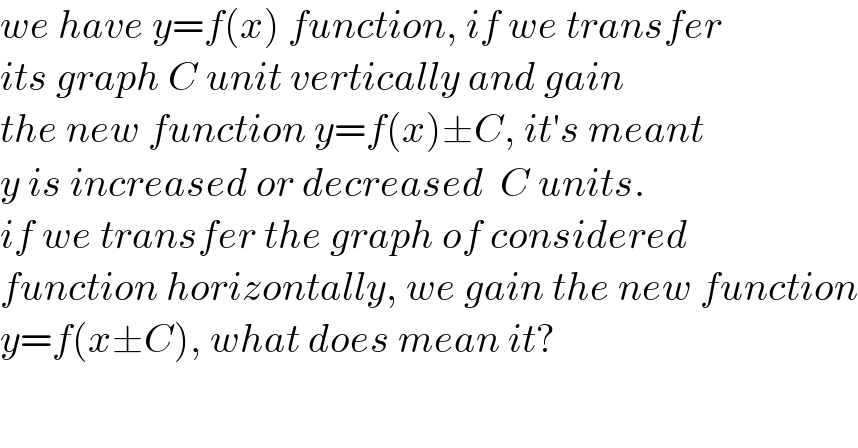 we have y=f(x) function, if we transfer  its graph C unit vertically and gain  the new function y=f(x)±C, it′s meant  y is increased or decreased  C units.  if we transfer the graph of considered  function horizontally, we gain the new function  y=f(x±C), what does mean it?  