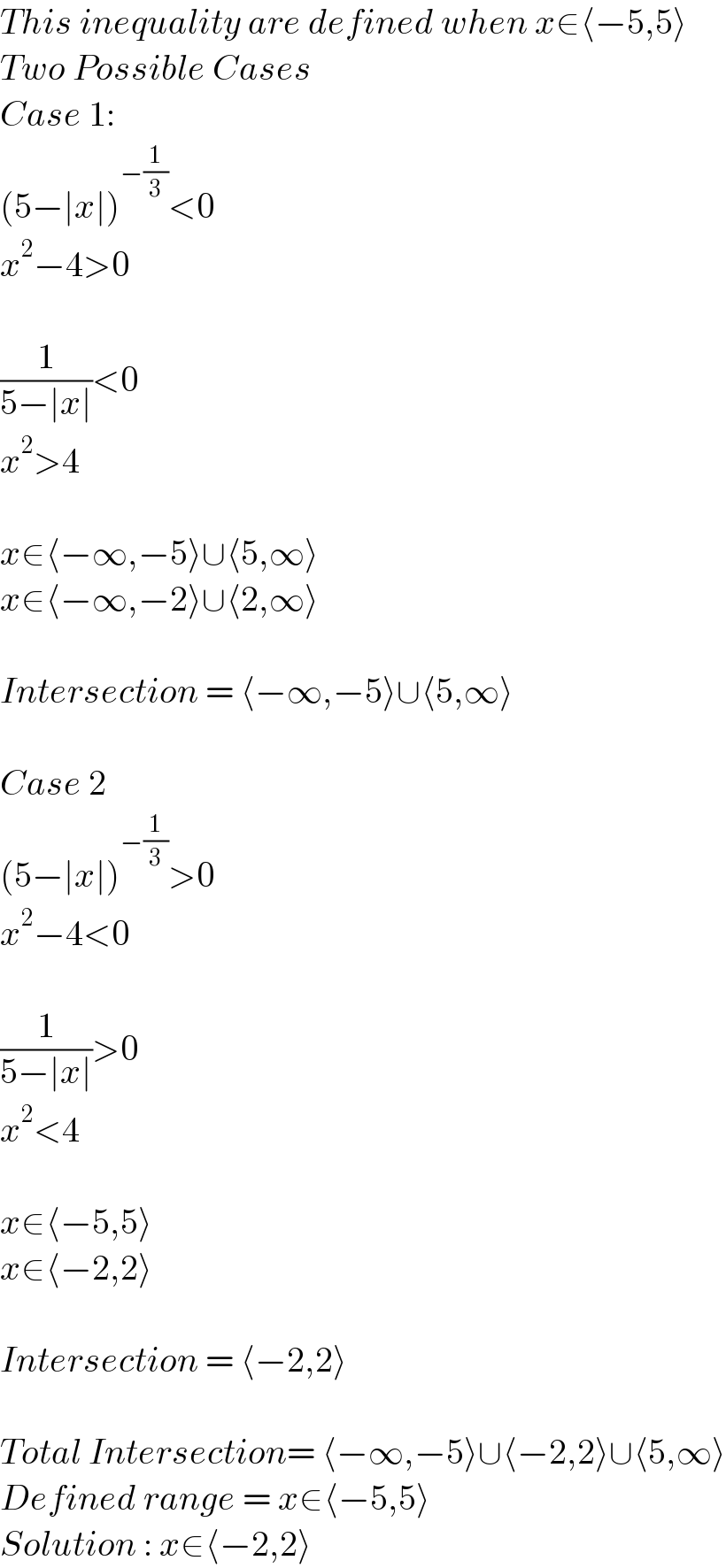 This inequality are defined when x∈⟨−5,5⟩  Two Possible Cases  Case 1:  (5−∣x∣)^(−(1/3)) <0  x^2 −4>0    (1/(5−∣x∣))<0  x^2 >4    x∈⟨−∞,−5⟩∪⟨5,∞⟩  x∈⟨−∞,−2⟩∪⟨2,∞⟩    Intersection = ⟨−∞,−5⟩∪⟨5,∞⟩    Case 2  (5−∣x∣)^(−(1/3)) >0  x^2 −4<0    (1/(5−∣x∣))>0  x^2 <4    x∈⟨−5,5⟩  x∈⟨−2,2⟩    Intersection = ⟨−2,2⟩    Total Intersection= ⟨−∞,−5⟩∪⟨−2,2⟩∪⟨5,∞⟩  Defined range = x∈⟨−5,5⟩  Solution : x∈⟨−2,2⟩  