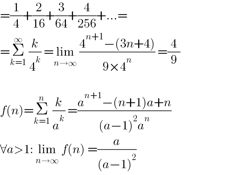 =(1/4)+(2/(16))+(3/(64))+(4/(256))+...=  =Σ_(k=1) ^∞  (k/4^k ) =lim_(n→∞)  ((4^(n+1) −(3n+4))/(9×4^n )) =(4/9)    f(n)=Σ_(k=1) ^n  (k/a^k ) =((a^(n+1) −(n+1)a+n)/((a−1)^2 a^n ))  ∀a>1: lim_(n→∞)  f(n) =(a/((a−1)^2 ))  