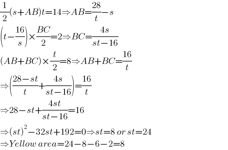 (1/2)(s+AB)t=14⇒AB=((28)/t)−s  (t−((16)/s))×((BC)/2)=2⇒BC=((4s)/(st−16))  (AB+BC)×(t/2)=8⇒AB+BC=((16)/t)  ⇒(((28−st)/t)+((4s)/(st−16)))=((16)/t)  ⇒28−st+((4st)/(st−16))=16  ⇒(st)^2 −32st+192=0⇒st=8 or st=24  ⇒Yellow area=24−8−6−2=8  