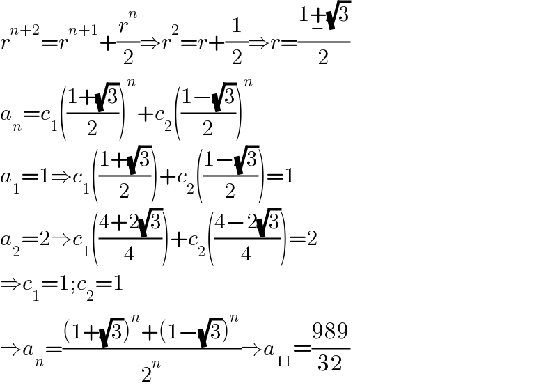 r^(n+2) =r^(n+1) +(r^n /2)⇒r^2 =r+(1/2)⇒r=((1+_− (√3))/2)  a_n =c_1 (((1+(√3))/2))^n +c_2 (((1−(√3))/2))^n   a_1 =1⇒c_1 (((1+(√3))/2))+c_2 (((1−(√3))/2))=1  a_2 =2⇒c_1 (((4+2(√3))/4))+c_2 (((4−2(√3))/4))=2  ⇒c_1 =1;c_2 =1  ⇒a_n =(((1+(√3))^n +(1−(√3))^n )/2^n )⇒a_(11) =((989)/(32))  