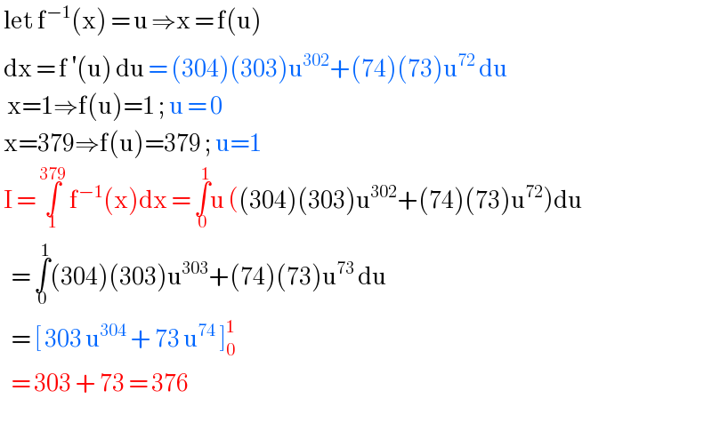  let f^(−1) (x) = u ⇒x = f(u)    dx = f^′ (u) du = (304)(303)u^(302) +(74)(73)u^(72)  du    x=1⇒f(u)=1 ; u = 0   x=379⇒f(u)=379 ; u=1   I = ∫_1 ^(379)  f^(−1) (x)dx = ∫_0 ^1 u ((304)(303)u^(302) +(74)(73)u^(72) )du     = ∫_0 ^1 (304)(303)u^(303) +(74)(73)u^(73)  du     = [ 303 u^(304)  + 73 u^(74)  ]_0 ^1      = 303 + 73 = 376     