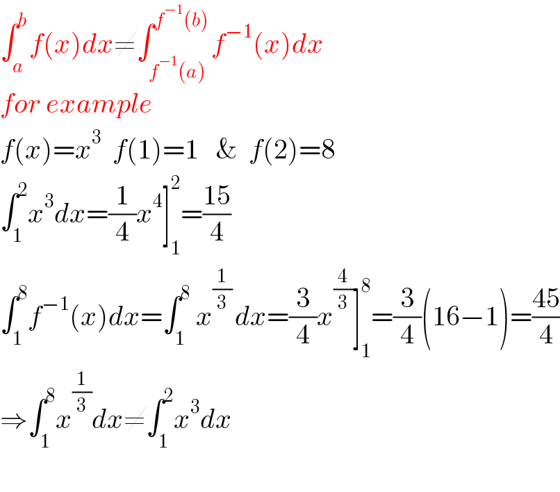 ∫_a ^b f(x)dx≠∫_(f^(−1) (a)) ^(f^(−1) (b)) f^(−1) (x)dx  for example  f(x)=x^3   f(1)=1   &  f(2)=8  ∫_1 ^2 x^3 dx=(1/4)x^4 ]_1 ^2 =((15)/4)  ∫_1 ^8 f^(−1) (x)dx=∫_1 ^8  x^((1/3) ) dx=(3/4)x^(4/3) ]_1 ^8 =(3/4)(16−1)=((45)/4)  ⇒∫_1 ^8 x^(1/3) dx≠∫_1 ^2 x^3 dx    