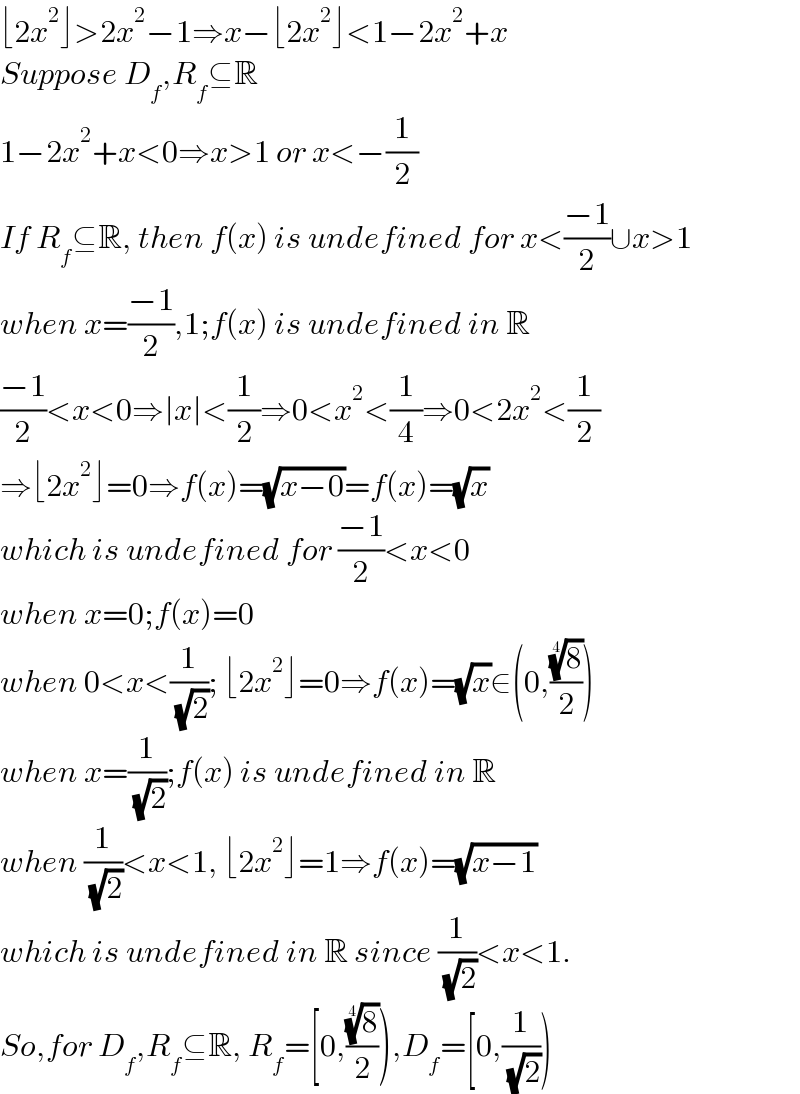 ⌊2x^2 ⌋>2x^2 −1⇒x−⌊2x^2 ⌋<1−2x^2 +x  Suppose D_f ,R_f ⊆R  1−2x^2 +x<0⇒x>1 or x<−(1/2)  If R_f ⊆R, then f(x) is undefined for x<((−1)/2)∪x>1  when x=((−1)/2),1;f(x) is undefined in R  ((−1)/2)<x<0⇒∣x∣<(1/2)⇒0<x^2 <(1/4)⇒0<2x^2 <(1/2)  ⇒⌊2x^2 ⌋=0⇒f(x)=(√(x−0))=f(x)=(√x)  which is undefined for ((−1)/2)<x<0    when x=0;f(x)=0  when 0<x<(1/( (√2))); ⌊2x^2 ⌋=0⇒f(x)=(√x)∈(0,((8)^(1/4) /2))  when x=(1/( (√2)));f(x) is undefined in R  when (1/( (√2)))<x<1, ⌊2x^2 ⌋=1⇒f(x)=(√(x−1))  which is undefined in R since (1/( (√2)))<x<1.  So,for D_f ,R_f ⊆R, R_f =[0,((8)^(1/4) /2)),D_f =[0,(1/( (√2))))  