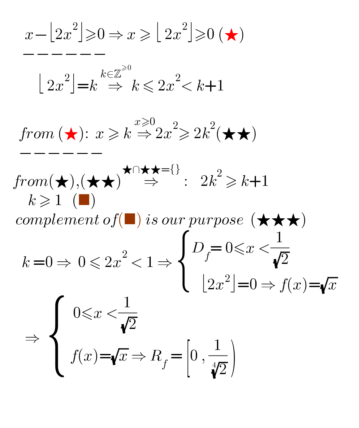             x−⌊2x^2 ⌋≥0 ⇒ x ≥ ⌊ 2x^2 ⌋≥0 (★)         −−−−−−              ⌊ 2x^2 ⌋=k ⇒^(k∈Z^(≥0) ) k ≤ 2x^2 < k+1                   from (★):  x ≥ k ⇒^(x≥0) 2x^2 ≥ 2k^2 (★★)        −−−−−−      from(★),(★★)⇒^(★∩★★={})  :    2k^2  ≥ k+1           k ≥ 1   (■)        complement of(■) is our purpose  (★★★)         k =0 ⇒  0 ≤ 2x^2  < 1 ⇒  { ((D_f = 0≤x <(1/( (√2))))),((   ⌊2x^2 ⌋=0 ⇒ f(x)=(√x))) :}                 ⇒   { ((  0≤x <(1/( (√2))))),(( f(x)=(√x) ⇒ R_f  = [0 , (1/( (2)^(1/4) )) ))) :}            