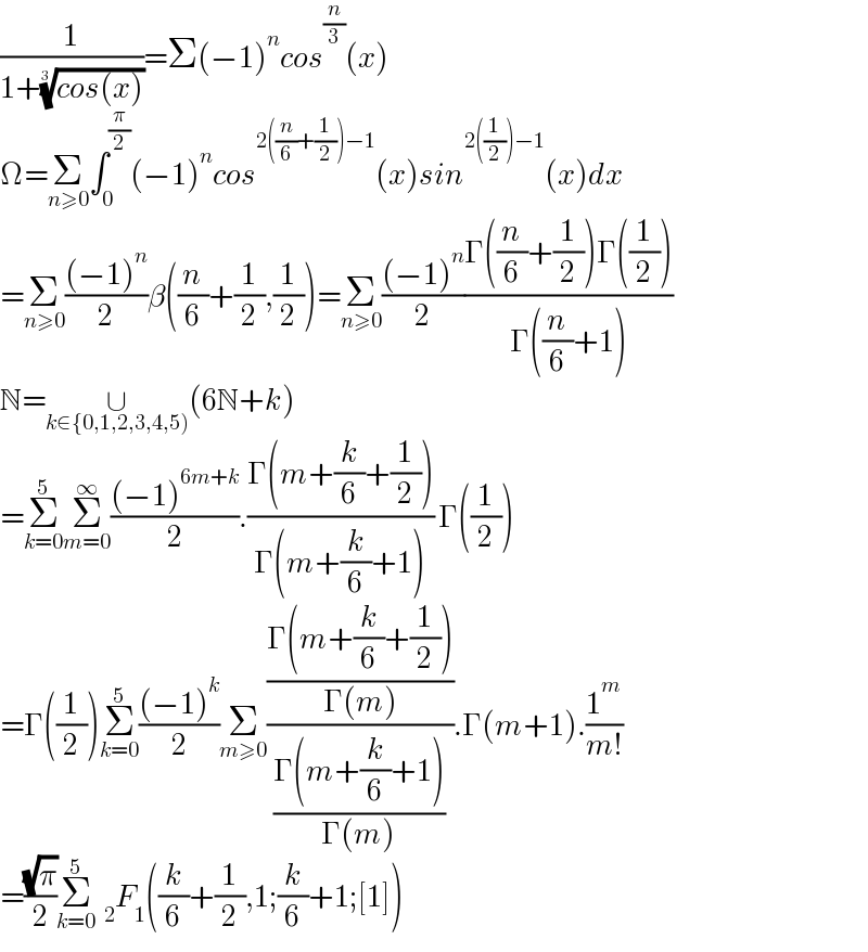 (1/(1+((cos(x)))^(1/3) ))=Σ(−1)^n cos^(n/3) (x)  Ω=Σ_(n≥0) ∫_0 ^(π/2) (−1)^n cos^(2((n/6)+(1/2))−1) (x)sin^(2((1/2))−1) (x)dx  =Σ_(n≥0) (((−1)^n )/2)β((n/6)+(1/2),(1/2))=Σ_(n≥0) (((−1)^n )/2)((Γ((n/6)+(1/2))Γ((1/2)))/(Γ((n/6)+1)))  N=∪_(k∈{0,1,2,3,4,5)) (6N+k)  =Σ_(k=0) ^5 Σ_(m=0) ^∞ (((−1)^(6m+k) )/2).((Γ(m+(k/6)+(1/2)))/(Γ(m+(k/6)+1))) Γ((1/2))  =Γ((1/2))Σ_(k=0) ^5 (((−1)^k )/2)Σ_(m≥0) (((Γ(m+(k/6)+(1/2)))/(Γ(m)))/((Γ(m+(k/6)+1))/(Γ(m)))).Γ(m+1).(1^m /(m!))  =((√π)/2)Σ_(k=0) ^5   _2 F_1 ((k/6)+(1/2),1;(k/6)+1;[1])  