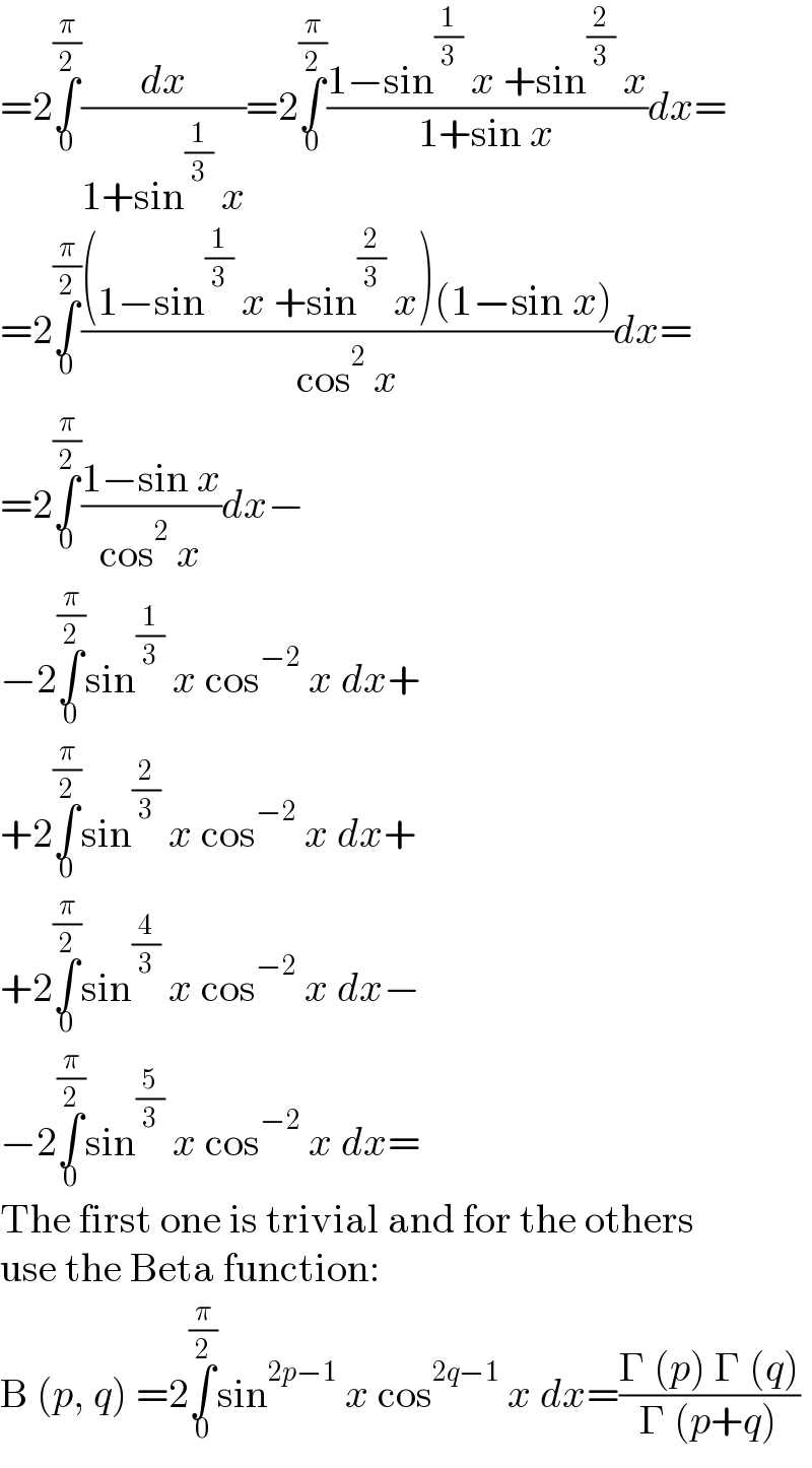 =2∫_0 ^(π/2) (dx/(1+sin^(1/3)  x))=2∫_0 ^(π/2) ((1−sin^(1/3)  x +sin^(2/3)  x)/(1+sin x))dx=  =2∫_0 ^(π/2) (((1−sin^(1/3)  x +sin^(2/3)  x)(1−sin x))/(cos^2  x))dx=  =2∫_0 ^(π/2) ((1−sin x)/(cos^2  x))dx−  −2∫_0 ^(π/2) sin^(1/3)  x cos^(−2)  x dx+  +2∫_0 ^(π/2) sin^(2/3)  x cos^(−2)  x dx+  +2∫_0 ^(π/2) sin^(4/3)  x cos^(−2)  x dx−  −2∫_0 ^(π/2) sin^(5/3)  x cos^(−2)  x dx=  The first one is trivial and for the others  use the Beta function:  B (p, q) =2∫_0 ^(π/2) sin^(2p−1)  x cos^(2q−1)  x dx=((Γ (p) Γ (q))/(Γ (p+q)))  