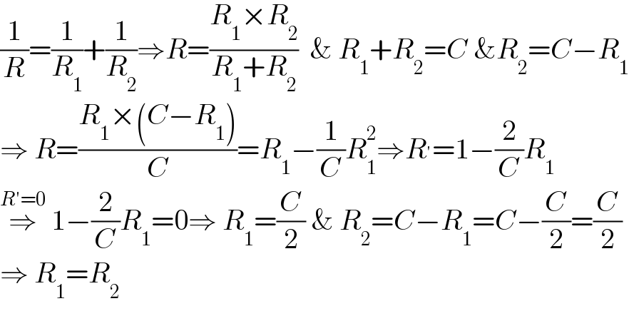 (1/R)=(1/R_1 )+(1/R_2 )⇒R=((R_1 ×R_2 )/(R_1 +R_2 ))  & R_1 +R_2 =C &R_2 =C−R_1   ⇒ R=((R_1 ×(C−R_1 ))/C)=R_1 −(1/C)R_1 ^2 ⇒R^′ =1−(2/C)R_1   ⇒^(R′=0)  1−(2/C)R_1 =0⇒ R_1 =(C/2) & R_2 =C−R_1 =C−(C/2)=(C/2)  ⇒ R_1 =R_2   