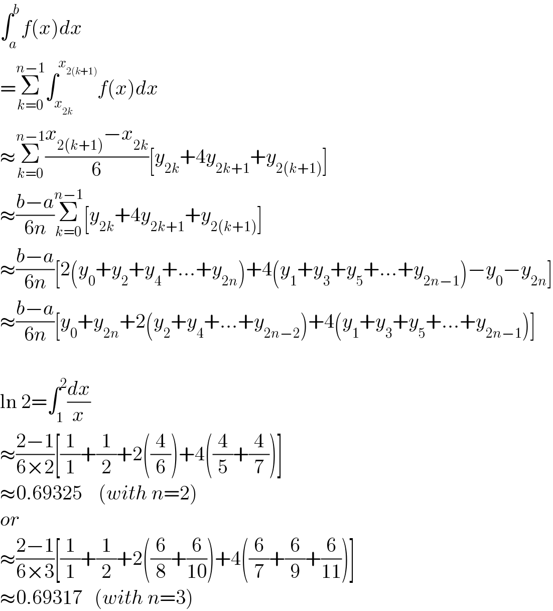 ∫_a ^b f(x)dx  =Σ_(k=0) ^(n−1) ∫_x_(2k)  ^x_(2(k+1))  f(x)dx  ≈Σ_(k=0) ^(n−1) ((x_(2(k+1)) −x_(2k) )/6)[y_(2k) +4y_(2k+1) +y_(2(k+1)) ]  ≈((b−a)/(6n))Σ_(k=0) ^(n−1) [y_(2k) +4y_(2k+1) +y_(2(k+1)) ]  ≈((b−a)/(6n))[2(y_0 +y_2 +y_4 +...+y_(2n) )+4(y_1 +y_3 +y_5 +...+y_(2n−1) )−y_0 −y_(2n) ]  ≈((b−a)/(6n))[y_0 +y_(2n) +2(y_2 +y_4 +...+y_(2n−2) )+4(y_1 +y_3 +y_5 +...+y_(2n−1) )]    ln 2=∫_1 ^2 (dx/x)  ≈((2−1)/(6×2))[(1/1)+(1/2)+2((4/6))+4((4/5)+(4/7))]  ≈0.69325    (with n=2)  or  ≈((2−1)/(6×3))[(1/1)+(1/2)+2((6/8)+(6/(10)))+4((6/7)+(6/9)+(6/(11)))]  ≈0.69317   (with n=3)  