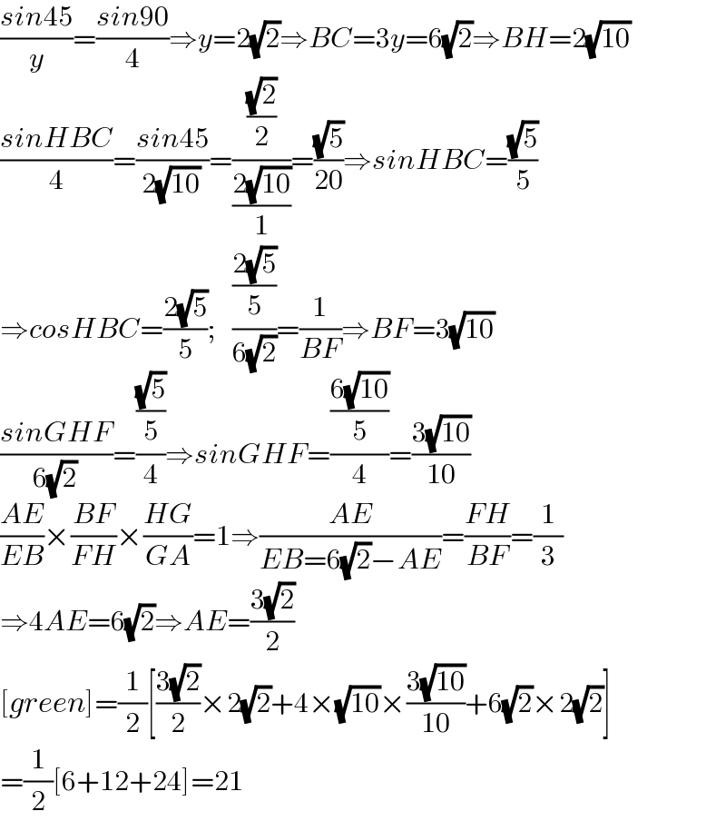 ((sin45)/y)=((sin90)/4)⇒y=2(√2)⇒BC=3y=6(√2)⇒BH=2(√(10))  ((sinHBC)/4)=((sin45)/(2(√(10))))=(((√2)/2)/((2(√(10)))/1))=((√5)/(20))⇒sinHBC=((√5)/5)  ⇒cosHBC=((2(√5))/5);   (((2(√5))/5)/(6(√2)))=(1/(BF))⇒BF=3(√(10))  ((sinGHF)/(6(√2)))=(((√5)/5)/4)⇒sinGHF=(((6(√(10)))/5)/4)=((3(√(10)))/(10))  ((AE)/(EB))×((BF)/(FH))×((HG)/(GA))=1⇒((AE)/(EB=6(√2)−AE))=((FH)/(BF))=(1/3)  ⇒4AE=6(√2)⇒AE=((3(√2))/2)  [green]=(1/2)[((3(√2))/2)×2(√2)+4×(√(10))×((3(√(10)))/(10))+6(√2)×2(√2)]  =(1/2)[6+12+24]=21  