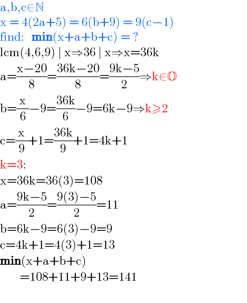 a,b,c∈N  x = 4(2a+5) = 6(b+9) = 9(c−1)  find:   min(x+a+b+c) = ?  lcm(4,6,9) ∣ x⇒36 ∣ x⇒x=36k  a=((x−20)/8)=((36k−20)/8)=((9k−5)/2)⇒k∈O  b=(x/6)−9=((36k)/6)−9=6k−9⇒k≥2  c=(x/9)+1=((36k)/9)+1=4k+1  k=3:  x=36k=36(3)=108  a=((9k−5)/2)=((9(3)−5)/2)=11  b=6k−9=6(3)−9=9  c=4k+1=4(3)+1=13  min(x+a+b+c)          =108+11+9+13=141    