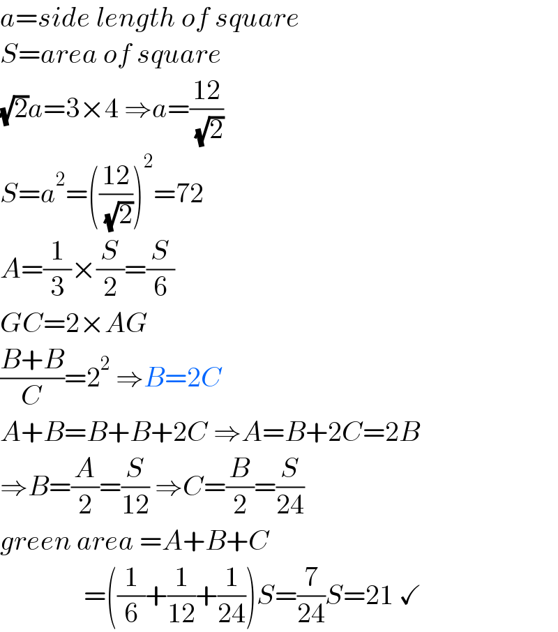 a=side length of square  S=area of square  (√2)a=3×4 ⇒a=((12)/( (√2)))  S=a^2 =(((12)/( (√2))))^2 =72  A=(1/3)×(S/2)=(S/6)  GC=2×AG  ((B+B)/C)=2^2  ⇒B=2C  A+B=B+B+2C ⇒A=B+2C=2B  ⇒B=(A/2)=(S/(12)) ⇒C=(B/2)=(S/(24))  green area =A+B+C                 =((1/6)+(1/(12))+(1/(24)))S=(7/(24))S=21 ✓  