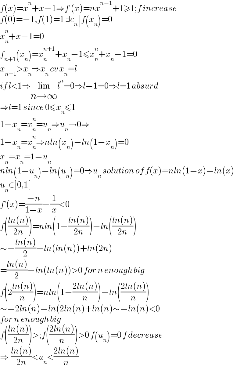 f(x)=x^n +x−1⇒f′(x)=nx^(n−1) +1≥1;f increase  f(0)=−1,f(1)=1 ∃c_n  ∣f(x_n )=0  x_n ^n +x−1=0  f_(n+1) (x_n )=x_n ^(n+1) +x_n −1≤x_n ^n +x_n −1=0  x_(n+1) >x_n ⇒x_n  cv x_n =l  if l<1⇒lim_(n→∞) l^n =0⇒l−1=0⇒l=1 absurd  ⇒l=1 since 0≤x_n ≤1  1−x_n =x_n ^n =u_n ⇒u_n →0⇒  1−x_n =x_n ^n ⇒nln(x_n )−ln(1−x_n )=0  x_n =x_n =1−u_n   nln(1−u_n )−ln(u_n )=0⇒u_n  solution of f(x)=nln(1−x)−ln(x)  u_n ∈]0,1[  f′(x)=((−n)/(1−x))−(1/x)<0  f(((ln(n))/(2n)))=nln(1−((ln(n))/(2n)))−ln(((ln(n))/(2n)))  ∼−((ln(n))/2)−ln(ln(n))+ln(2n)  =((ln(n))/2)−ln(ln(n))>0 for n enough big  f(2((ln(n))/n))=nln(1−((2ln(n))/n))−ln(((2ln(n))/n))  ∼−2ln(n)−ln(2ln(n)+ln(n)∼−ln(n)<0  for n enough big   f(((ln(n))/(2n)))>;f(((2ln(n))/n))>0 f(u_n )=0 f decrease  ⇒  ((ln(n))/(2n))<u_n <((2ln(n))/n)  