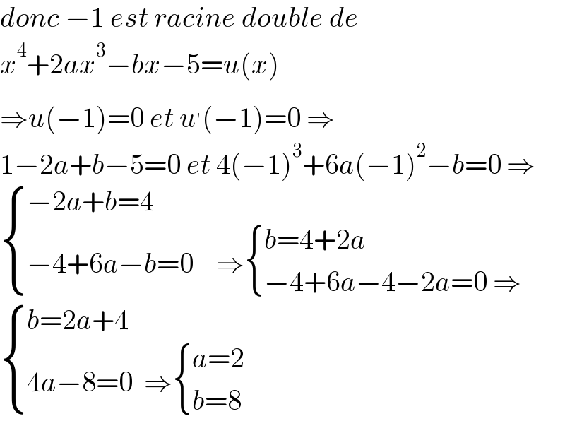 donc −1 est racine double de  x^4 +2ax^3 −bx−5=u(x)  ⇒u(−1)=0 et u^′ (−1)=0 ⇒  1−2a+b−5=0 et 4(−1)^3 +6a(−1)^2 −b=0 ⇒   { ((−2a+b=4)),((−4+6a−b=0    ⇒ { ((b=4+2a)),((−4+6a−4−2a=0 ⇒)) :})) :}   { ((b=2a+4)),((4a−8=0  ⇒ { ((a=2)),((b=8)) :})) :}  