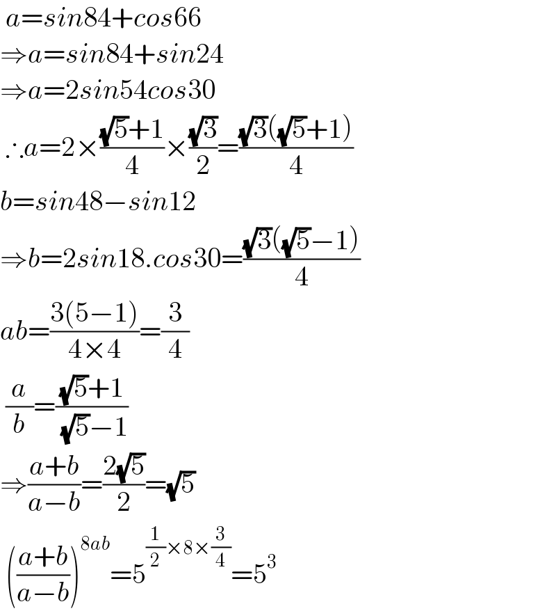  a=sin84+cos66  ⇒a=sin84+sin24  ⇒a=2sin54cos30   ∴a=2×(((√5)+1)/4)×((√3)/2)=(((√3)((√5)+1))/4)  b=sin48−sin12  ⇒b=2sin18.cos30=(((√3)((√5)−1))/4)  ab=((3(5−1))/(4×4))=(3/4)   (a/b)=(((√5)+1)/( (√5)−1))  ⇒((a+b)/(a−b))=((2(√5))/2)=(√5)   (((a+b)/(a−b)))^(8ab) =5^((1/2)×8×(3/4)) =5^3   