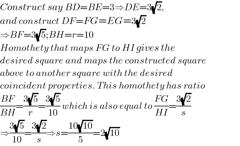 Construct say BD=BE=3⇒DE=3(√2),   and construct DF=FG=EG=3(√2)  ⇒BF=3(√5);BH=r=10  Homothety that maps FG to HI gives the  desired square and maps the constructed square  above to another square with the desired   coincident properties. This homothety has ratio  ((BF)/(BH))=((3(√5))/r)=((3(√5))/(10)) which is also equal to ((FG)/(HI))=((3(√2))/s)  ⇒((3(√5))/(10))=((3(√2))/s)⇒s=((10(√(10)))/5)=2(√(10))  