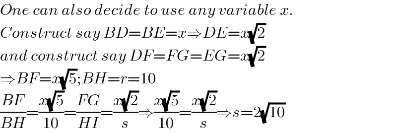 One can also decide to use any variable x.  Construct say BD=BE=x⇒DE=x(√2)  and construct say DF=FG=EG=x(√2)  ⇒BF=x(√5);BH=r=10  ((BF)/(BH))=((x(√5))/(10))=((FG)/(HI))=((x(√2))/s)⇒((x(√5))/(10))=((x(√2))/s)⇒s=2(√(10))  