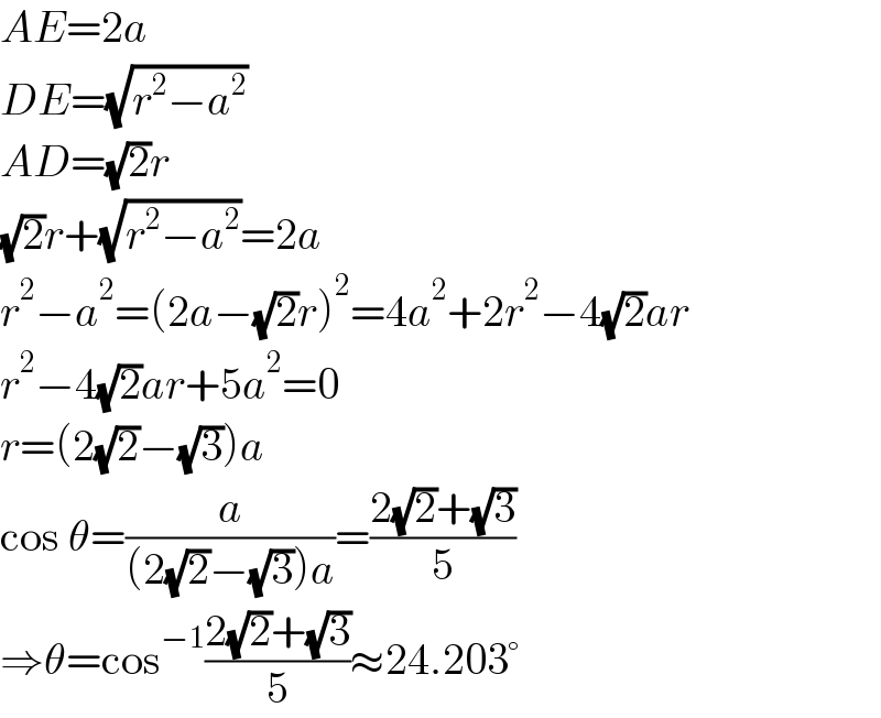 AE=2a  DE=(√(r^2 −a^2 ))  AD=(√2)r  (√2)r+(√(r^2 −a^2 ))=2a  r^2 −a^2 =(2a−(√2)r)^2 =4a^2 +2r^2 −4(√2)ar  r^2 −4(√2)ar+5a^2 =0  r=(2(√2)−(√3))a  cos θ=(a/((2(√2)−(√3))a))=((2(√2)+(√3))/5)  ⇒θ=cos^(−1) ((2(√2)+(√3))/5)≈24.203°  