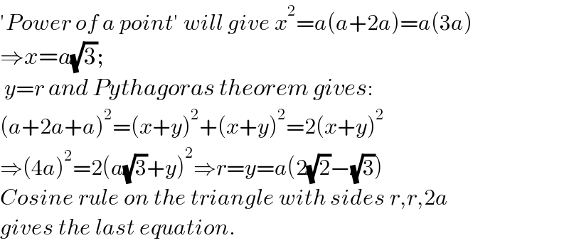 ′Power of a point′ will give x^2 =a(a+2a)=a(3a)  ⇒x=a(√3);         y=r and Pythagoras theorem gives:   (a+2a+a)^2 =(x+y)^2 +(x+y)^2 =2(x+y)^2   ⇒(4a)^2 =2(a(√3)+y)^2 ⇒r=y=a(2(√2)−(√3))  Cosine rule on the triangle with sides r,r,2a  gives the last equation.  