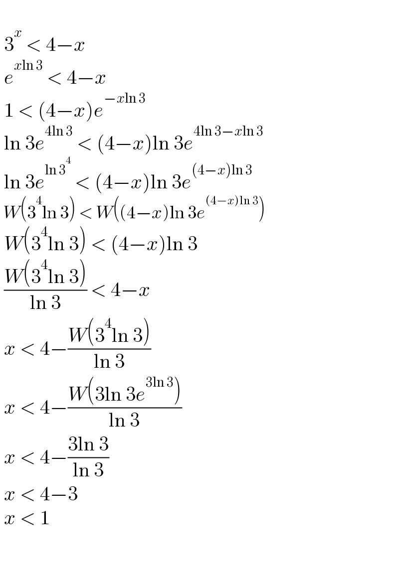     3^x  < 4−x   e^(xln 3)  < 4−x   1 < (4−x)e^(−xln 3)    ln 3e^(4ln 3)  < (4−x)ln 3e^(4ln 3−xln 3)    ln 3e^(ln 3^4 )  < (4−x)ln 3e^((4−x)ln 3)    W(3^4 ln 3) < W((4−x)ln 3e^((4−x)ln 3) )   W(3^4 ln 3) < (4−x)ln 3   ((W(3^4 ln 3))/(ln 3)) < 4−x   x < 4−((W(3^4 ln 3))/(ln 3))   x < 4−((W(3ln 3e^(3ln 3) ))/(ln 3))   x < 4−((3ln 3)/(ln 3))   x < 4−3   x < 1       