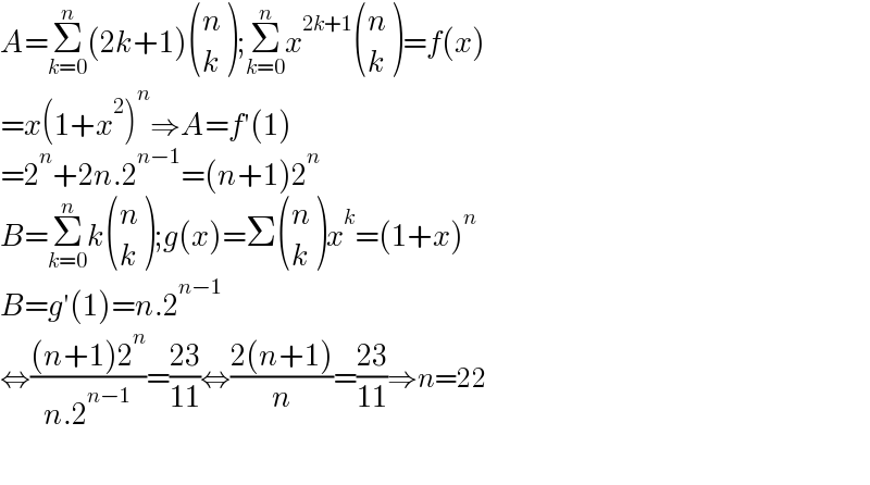 A=Σ_(k=0) ^n (2k+1) ((n),(k) );Σ_(k=0) ^n x^(2k+1)  ((n),(k) )=f(x)  =x(1+x^2 )^n ⇒A=f′(1)  =2^n +2n.2^(n−1) =(n+1)2^n   B=Σ_(k=0) ^n k ((n),(k) );g(x)=Σ ((n),(k) )x^k =(1+x)^n   B=g′(1)=n.2^(n−1)   ⇔(((n+1)2^n )/(n.2^(n−1) ))=((23)/(11))⇔((2(n+1))/n)=((23)/(11))⇒n=22    