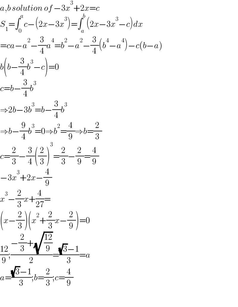 a,b solution of −3x^3 +2x=c  S_1 =∫_0 ^a c−(2x−3x^3 )=∫_a ^b (2x−3x^3 −c)dx  =ca−a^2 −(3/4)a^4 =b^2 −a^2 −(3/4)(b^4 −a^4 )−c(b−a)  b(b−(3/4)b^3 −c)=0  c=b−(3/4)b^3   ⇒2b−3b^3 =b−(3/4)b^3   ⇒b−(9/4)b^3 =0⇒b^2 =(4/9)⇒b=(2/3)  c=(2/3)−(3/4)((2/3))^3 =(2/3)−(2/9)=(4/9)  −3x^3 +2x−(4/9)  x^3 −(2/3)x+(4/(27))=  (x−(2/3))(x^2 +(2/3)x−(2/9))=0  ((12)/9);((−(2/3)+(√((12)/9)))/2)=(((√3)−1)/3)=a  a=(((√3)−1)/3);b=(2/3);c=(4/9)    