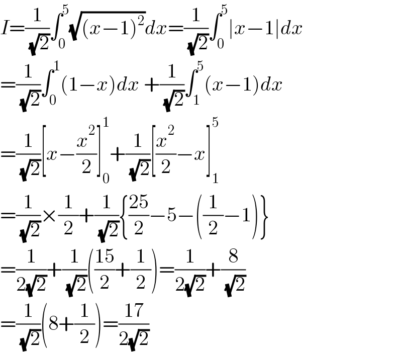 I=(1/( (√2)))∫_0 ^5 (√((x−1)^2 ))dx=(1/( (√2)))∫_0 ^5 ∣x−1∣dx  =(1/( (√2)))∫_0 ^1 (1−x)dx +(1/( (√2)))∫_1 ^5 (x−1)dx  =(1/( (√2)))[x−(x^2 /2)]_0 ^1 +(1/( (√2)))[(x^2 /2)−x]_1 ^5   =(1/( (√2)))×(1/2)+(1/( (√2))){((25)/2)−5−((1/2)−1)}  =(1/(2(√2)))+(1/( (√2)))(((15)/2)+(1/2))=(1/(2(√2)))+(8/( (√2)))  =(1/( (√2)))(8+(1/2))=((17)/(2(√2)))  