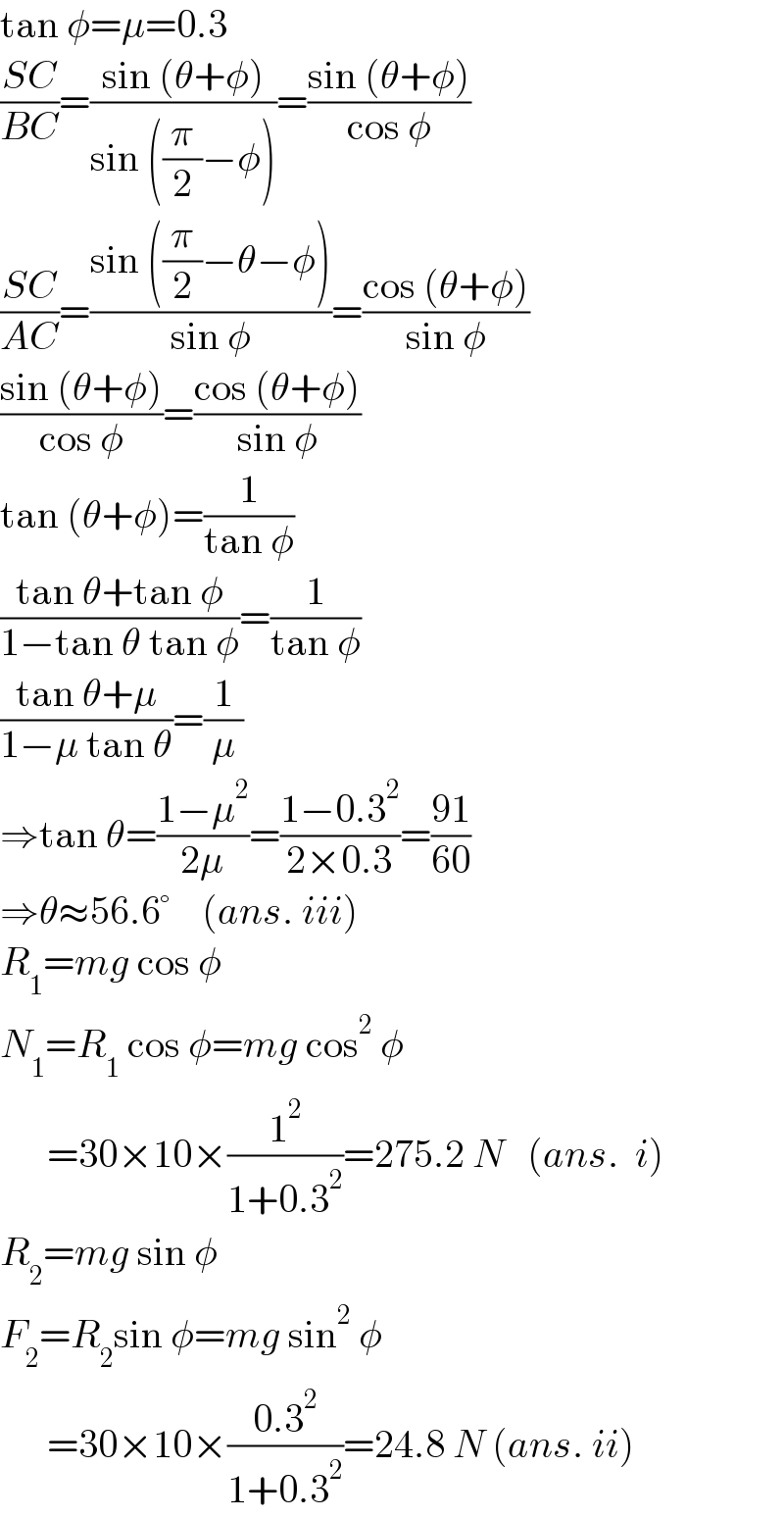 tan φ=μ=0.3  ((SC)/(BC))=((sin (θ+φ))/(sin ((π/2)−φ)))=((sin (θ+φ))/(cos φ))  ((SC)/(AC))=((sin ((π/2)−θ−φ))/(sin φ))=((cos (θ+φ))/(sin φ))  ((sin (θ+φ))/(cos φ))=((cos (θ+φ))/(sin φ))  tan (θ+φ)=(1/(tan φ))  ((tan θ+tan φ)/(1−tan θ tan φ))=(1/(tan φ))  ((tan θ+μ)/(1−μ tan θ))=(1/μ)  ⇒tan θ=((1−μ^2 )/(2μ))=((1−0.3^2 )/(2×0.3))=((91)/(60))   ⇒θ≈56.6°    (ans. iii)  R_1 =mg cos φ  N_1 =R_1  cos φ=mg cos^2  φ        =30×10×(1^2 /(1+0.3^2 ))=275.2 N   (ans.  i)  R_2 =mg sin φ  F_2 =R_2 sin φ=mg sin^2  φ        =30×10×((0.3^2 )/(1+0.3^2 ))=24.8 N (ans. ii)  