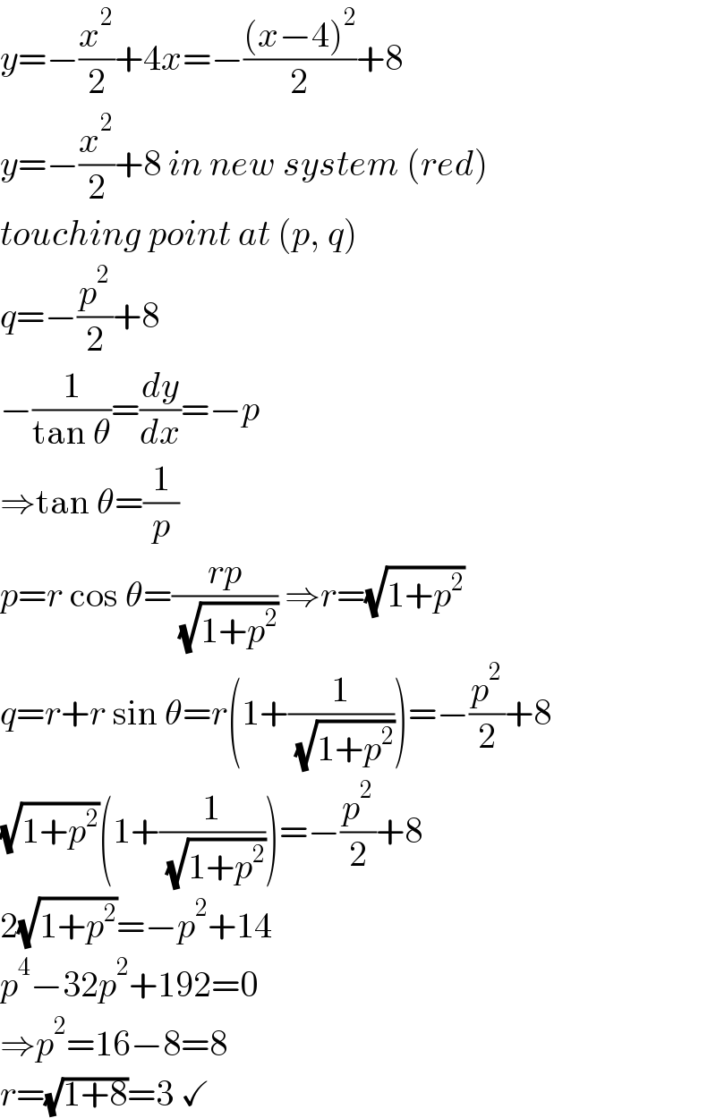 y=−(x^2 /2)+4x=−(((x−4)^2 )/2)+8  y=−(x^2 /2)+8 in new system (red)  touching point at (p, q)  q=−(p^2 /2)+8  −(1/(tan θ))=(dy/dx)=−p  ⇒tan θ=(1/p)  p=r cos θ=((rp)/( (√(1+p^2 )))) ⇒r=(√(1+p^2 ))  q=r+r sin θ=r(1+(1/( (√(1+p^2 )))))=−(p^2 /2)+8  (√(1+p^2 ))(1+(1/( (√(1+p^2 )))))=−(p^2 /2)+8  2(√(1+p^2 ))=−p^2 +14  p^4 −32p^2 +192=0  ⇒p^2 =16−8=8  r=(√(1+8))=3 ✓  