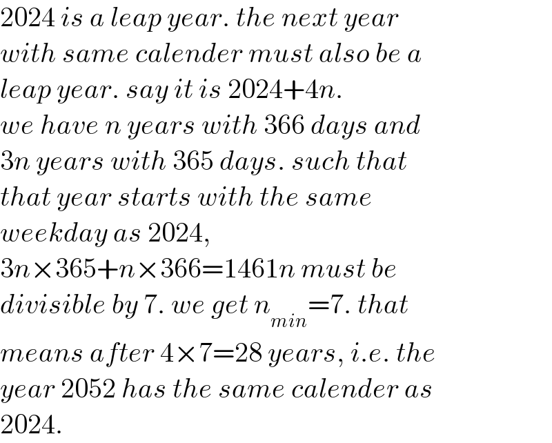 2024 is a leap year. the next year  with same calender must also be a  leap year. say it is 2024+4n.  we have n years with 366 days and  3n years with 365 days. such that  that year starts with the same  weekday as 2024,  3n×365+n×366=1461n must be   divisible by 7. we get n_(min) =7. that   means after 4×7=28 years, i.e. the   year 2052 has the same calender as   2024.  