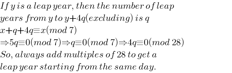 If y is a leap year, then the number of leap  years from y to y+4q(excluding) is q  x+q+4q≡x(mod 7)  ⇒5q≡0(mod 7)⇒q≡0(mod 7)⇒4q≡0(mod 28)  So, always add multiples of 28 to get a  leap year starting from the same day.  