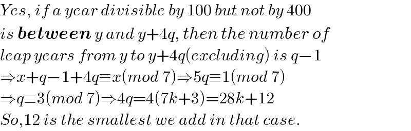 Yes, if a year divisible by 100 but not by 400  is between y and y+4q, then the number of  leap years from y to y+4q(excluding) is q−1  ⇒x+q−1+4q≡x(mod 7)⇒5q≡1(mod 7)  ⇒q≡3(mod 7)⇒4q=4(7k+3)=28k+12  So,12 is the smallest we add in that case.  