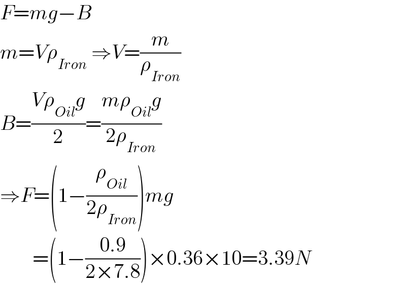 F=mg−B  m=Vρ_(Iron)  ⇒V=(m/ρ_(Iron) )  B=((Vρ_(Oil) g)/2)=((mρ_(Oil) g)/(2ρ_(Iron) ))  ⇒F=(1−(ρ_(Oil) /(2ρ_(Iron) )))mg          =(1−((0.9)/(2×7.8)))×0.36×10=3.39N  