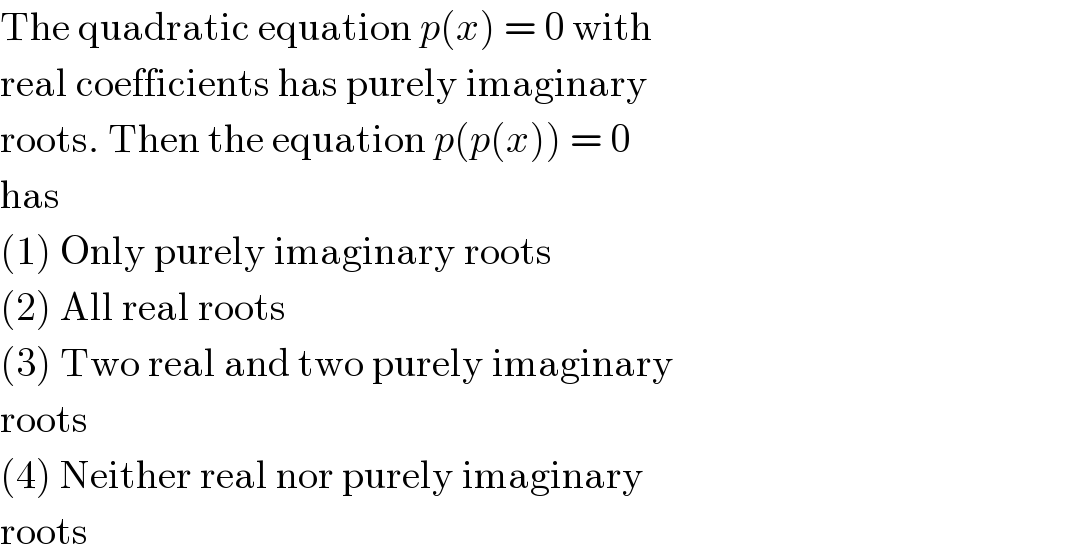 The quadratic equation p(x) = 0 with  real coefficients has purely imaginary  roots. Then the equation p(p(x)) = 0  has  (1) Only purely imaginary roots  (2) All real roots  (3) Two real and two purely imaginary  roots  (4) Neither real nor purely imaginary  roots  