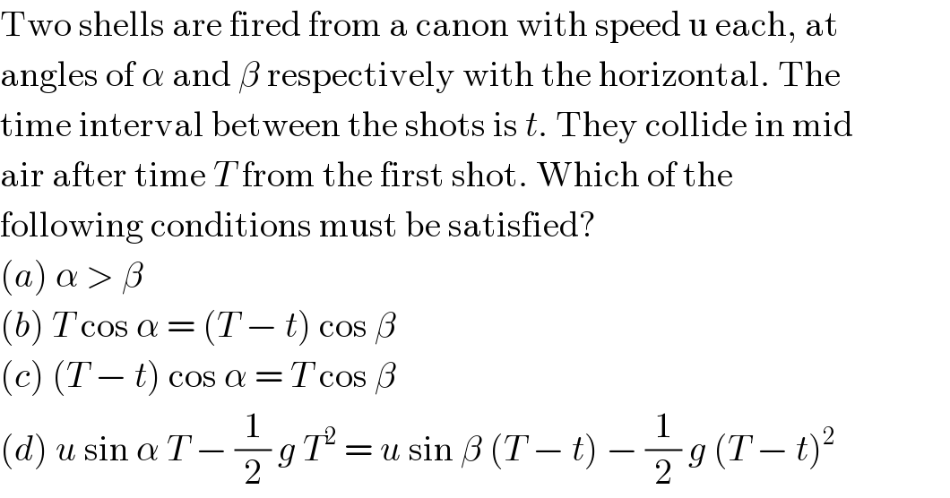 Two shells are fired from a canon with speed u each, at  angles of α and β respectively with the horizontal. The  time interval between the shots is t. They collide in mid  air after time T from the first shot. Which of the  following conditions must be satisfied?  (a) α > β  (b) T cos α = (T − t) cos β  (c) (T − t) cos α = T cos β  (d) u sin α T − (1/2) g T^2  = u sin β (T − t) − (1/2) g (T − t)^2   