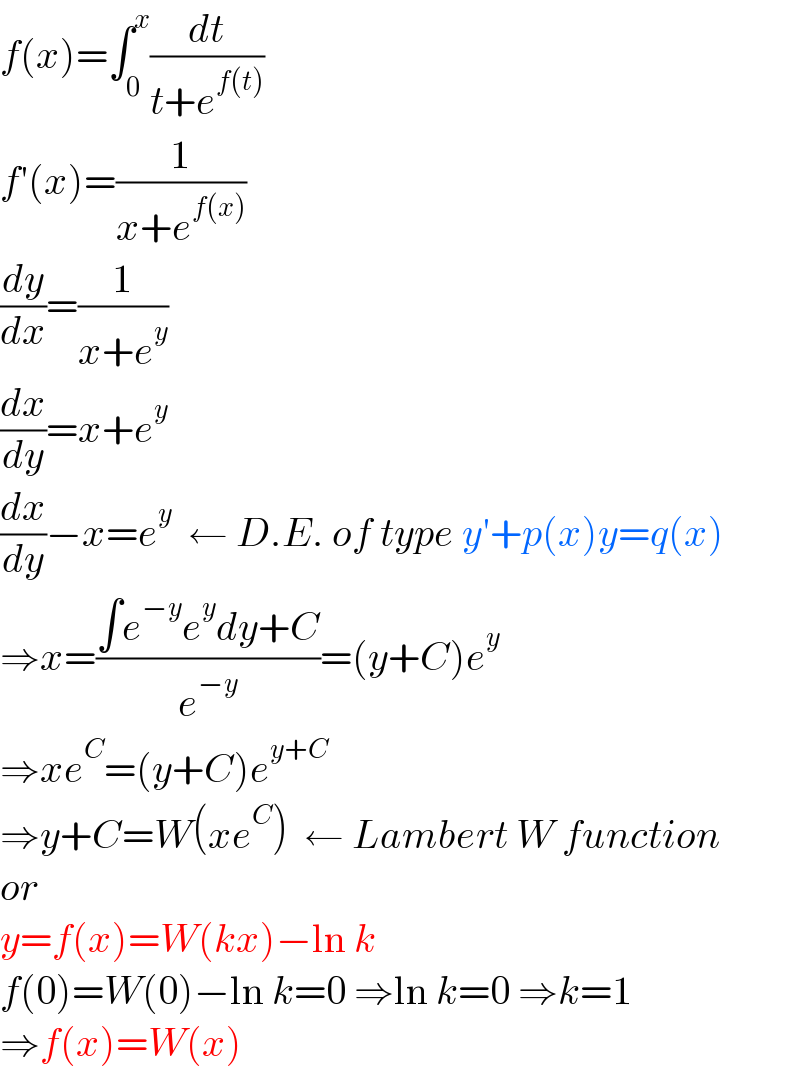 f(x)=∫_0 ^x (dt/(t+e^(f(t)) ))  f′(x)=(1/(x+e^(f(x)) ))  (dy/dx)=(1/(x+e^y ))  (dx/dy)=x+e^y   (dx/dy)−x=e^y   ← D.E. of type y′+p(x)y=q(x)  ⇒x=((∫e^(−y) e^y dy+C)/e^(−y) )=(y+C)e^y   ⇒xe^C =(y+C)e^(y+C)   ⇒y+C=W(xe^C )  ← Lambert W function  or  y=f(x)=W(kx)−ln k  f(0)=W(0)−ln k=0 ⇒ln k=0 ⇒k=1  ⇒f(x)=W(x)  