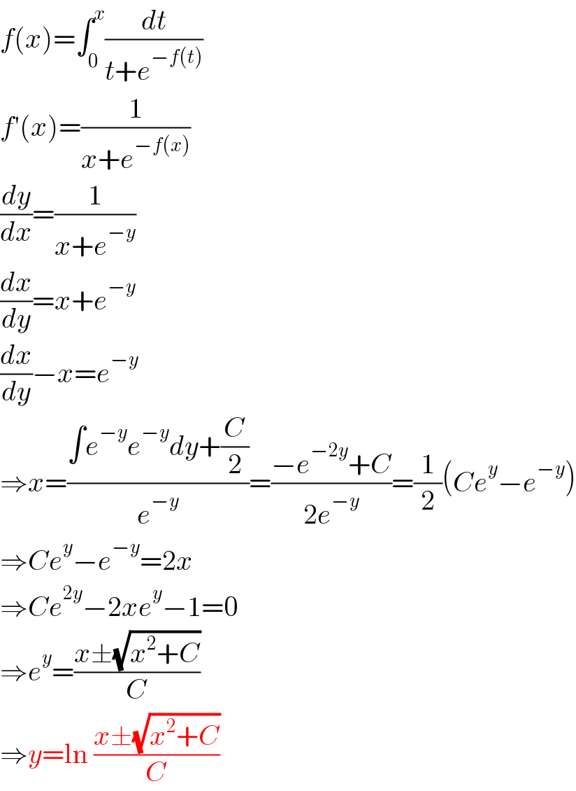 f(x)=∫_0 ^x (dt/(t+e^(−f(t)) ))  f′(x)=(1/(x+e^(−f(x)) ))  (dy/dx)=(1/(x+e^(−y) ))  (dx/dy)=x+e^(−y)   (dx/dy)−x=e^(−y)   ⇒x=((∫e^(−y) e^(−y) dy+(C/2))/e^(−y) )=((−e^(−2y) +C)/(2e^(−y) ))=(1/2)(Ce^y −e^(−y) )  ⇒Ce^y −e^(−y) =2x  ⇒Ce^(2y) −2xe^y −1=0  ⇒e^y =((x±(√(x^2 +C)))/C)  ⇒y=ln ((x±(√(x^2 +C)))/C)  