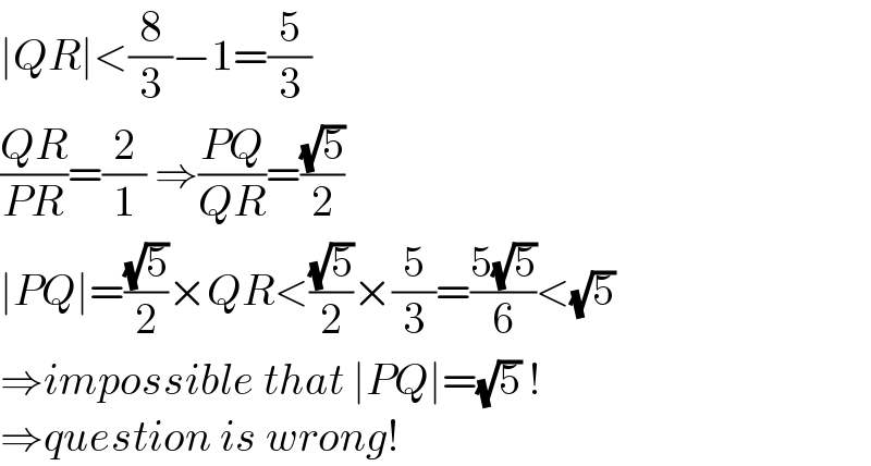 ∣QR∣<(8/3)−1=(5/3)  ((QR)/(PR))=(2/1) ⇒((PQ)/(QR))=((√5)/2)  ∣PQ∣=((√5)/2)×QR<((√5)/2)×(5/3)=((5(√5))/6)<(√5)  ⇒impossible that ∣PQ∣=(√5) !  ⇒question is wrong!  