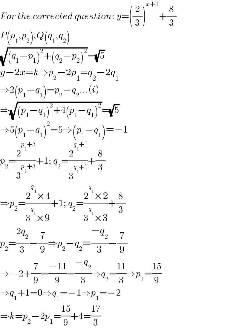 For the corrected question: y=((2/3))^(x+1) +(8/3)  P(p_1 ,p_2 ),Q(q_1 ,q_2 )  (√((q_1 −p_1 )^2 +(q_2 −p_2 )^2 ))=(√5)  y−2x=k⇒p_2 −2p_1 =q_2 −2q_1   ⇒2(p_1 −q_1 )=p_2 −q_2 ...(i)  ⇒(√((p_1 −q_1 )^2 +4(p_1 −q_1 )^2 ))=(√5)  ⇒5(p_1 −q_1 )^2 =5⇒(p_1 −q_1 )=−1  p_2 =(2^(p_1 +3) /3^(p_1 +3) )+1; q_2 =(2^(q_1 +1) /3^(q_1 +1) )+(8/3)  ⇒p_2 =((2^q_1  ×4)/(3^q_1  ×9))+1; q_2 =((2^q_1  ×2)/(3^q_1  ×3))+(8/3)  p_2 =((2q_2 )/3)−(7/9)⇒p_2 −q_2 =((−q_2 )/3)−(7/9)  ⇒−2+(7/9)=((−11)/9)=((−q_2 )/3)⇒q_2 =((11)/3)⇒p_2 =((15)/9)  ⇒q_1 +1=0⇒q_1 =−1⇒p_1 =−2  ⇒k=p_2 −2p_1 =((15)/9)+4=((17)/3)  