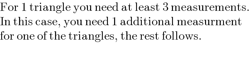 For 1 triangle you need at least 3 measurements.  In this case, you need 1 additional measurment  for one of the triangles, the rest follows.  