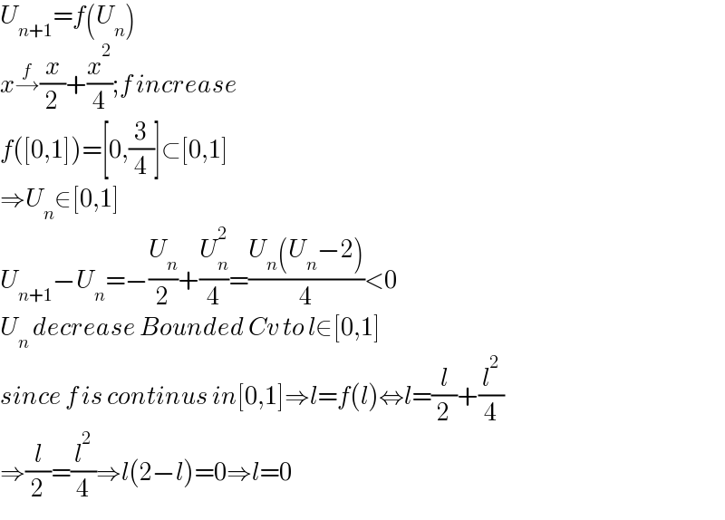 U_(n+1) =f(U_n )  x→^f (x/2)+(x^2 /4);f increase  f([0,1])=[0,(3/4)]⊂[0,1]  ⇒U_n ∈[0,1]  U_(n+1) −U_n =−(U_n /2)+(U_n ^2 /4)=((U_n (U_n −2))/4)<0  U_n  decrease Bounded Cv to l∈[0,1]  since f is continus in[0,1]⇒l=f(l)⇔l=(l/2)+(l^2 /4)  ⇒(l/2)=(l^2 /4)⇒l(2−l)=0⇒l=0  