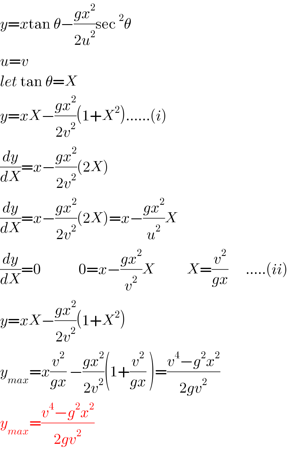 y=xtan θ−((gx^2 )/(2u^2 ))sec^2 θ  u=v  let tan θ=X  y=xX−((gx^2 )/(2v^2 ))(1+X^2 )......(i)  (dy/dX)=x−((gx^2 )/(2v^2 ))(2X)  (dy/dX)=x−((gx^2 )/(2v^2 ))(2X)=x−((gx^2 )/u^2 )X  (dy/dX)=0             0=x−((gx^2 )/v^2 )X           X=(v^2 /(gx))      .....(ii)  y=xX−((gx^2 )/(2v^2 ))(1+X^2 )  y_(max) =x(v^2 /(gx)) −((gx^2 )/(2v^2 ))(1+(v^2 /(gx)) )=((v^4 −g^2 x^2 )/(2gv^2 ))  y_(max) =((v^4 −g^2 x^2 )/(2gv^2 ))  