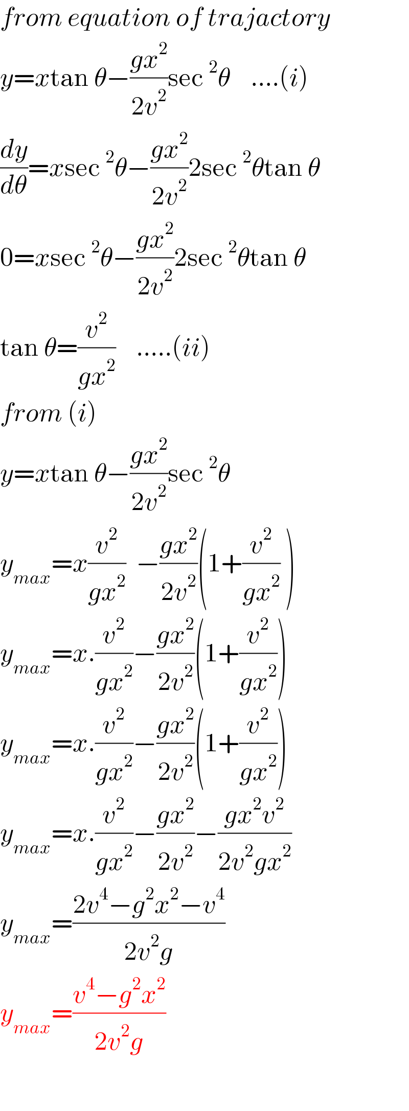 from equation of trajactory  y=xtan θ−((gx^2 )/(2v^2 ))sec^2 θ    ....(i)  (dy/dθ)=xsec^2 θ−((gx^2 )/(2v^2 ))2sec^2 θtan θ  0=xsec^2 θ−((gx^2 )/(2v^2 ))2sec^2 θtan θ  tan θ=(v^2 /(gx^2 ))    .....(ii)  from (i)  y=xtan θ−((gx^2 )/(2v^2 ))sec^2 θ      y_(max) =x(v^2 /(gx^2 ))  −((gx^2 )/(2v^2 ))(1+(v^2 /(gx^2 )) )  y_(max) =x.(v^2 /(gx^2 ))−((gx^2 )/(2v^2 ))(1+(v^2 /(gx^2 )))  y_(max) =x.(v^2 /(gx^2 ))−((gx^2 )/(2v^2 ))(1+(v^2 /(gx^2 )))  y_(max) =x.(v^2 /(gx^2 ))−((gx^2 )/(2v^2 ))−((gx^2 v^2 )/(2v^2 gx^2 ))  y_(max) =((2v^4 −g^2 x^2 −v^4 )/(2v^2 g))  y_(max) =((v^4 −g^2 x^2 )/(2v^2 g))    