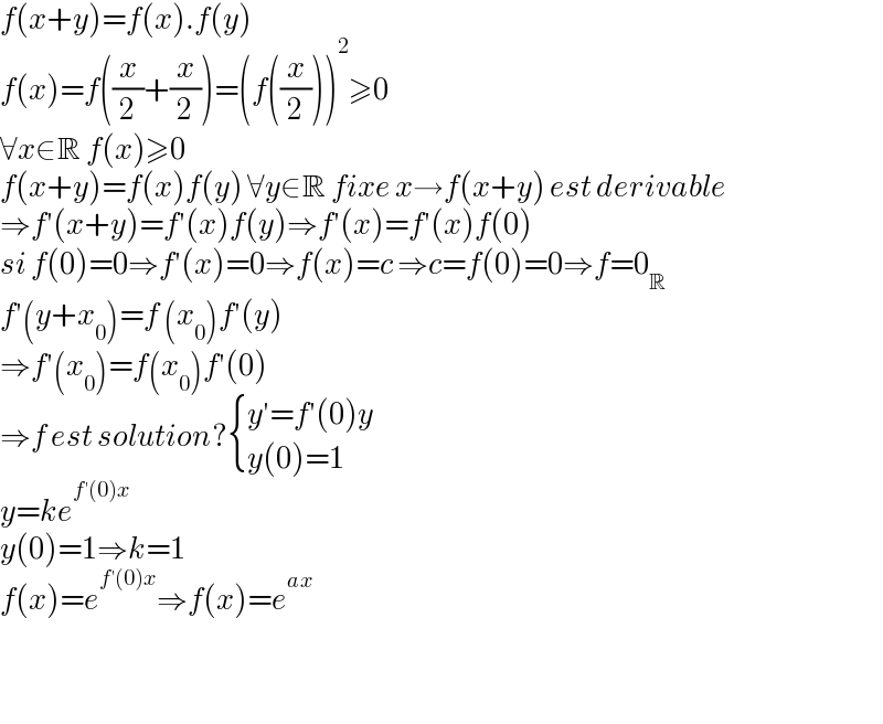 f(x+y)=f(x).f(y)  f(x)=f((x/2)+(x/2))=(f((x/2)))^2 ≥0  ∀x∈R f(x)≥0  f(x+y)=f(x)f(y) ∀y∈R fixe x→f(x+y) est derivable  ⇒f′(x+y)=f′(x)f(y)⇒f′(x)=f′(x)f(0)  si f(0)=0⇒f′(x)=0⇒f(x)=c ⇒c=f(0)=0⇒f=0_R   f′(y+x_0 )=f (x_0 )f′(y)  ⇒f′(x_0 )=f(x_0 )f′(0)  ⇒f est solution? { ((y′=f′(0)y)),((y(0)=1)) :}  y=ke^(f′(0)x)   y(0)=1⇒k=1  f(x)=e^(f′(0)x) ⇒f(x)=e^(ax)       