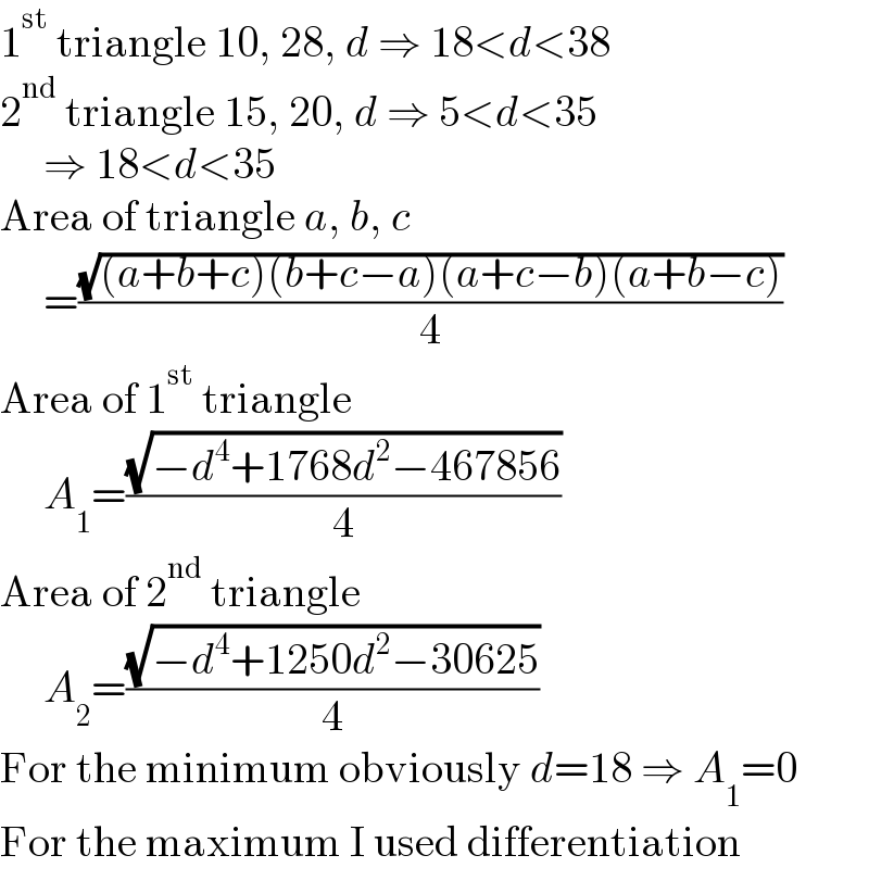 1^(st)  triangle 10, 28, d ⇒ 18<d<38  2^(nd)  triangle 15, 20, d ⇒ 5<d<35       ⇒ 18<d<35  Area of triangle a, b, c       =((√((a+b+c)(b+c−a)(a+c−b)(a+b−c)))/4)  Area of 1^(st)  triangle       A_1 =((√(−d^4 +1768d^2 −467856))/4)  Area of 2^(nd)  triangle       A_2 =((√(−d^4 +1250d^2 −30625))/4)  For the minimum obviously d=18 ⇒ A_1 =0  For the maximum I used differentiation  