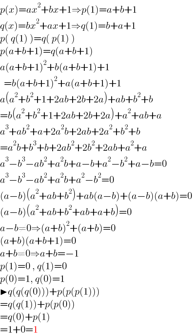 p(x)=ax^2 +bx+1⇒p(1)=a+b+1  q(x)=bx^2 +ax+1⇒q(1)=b+a+1  p( q(1) )=q( p(1) )  p(a+b+1)=q(a+b+1)  a(a+b+1)^2 +b(a+b+1)+1    =b(a+b+1)^2 +a(a+b+1)+1  a(a^2 +b^2 +1+2ab+2b+2a)+ab+b^2 +b  =b(a^2 +b^2 +1+2ab+2b+2a)+a^2 +ab+a  a^3 +ab^2 +a+2a^2 b+2ab+2a^2 +b^2 +b  =a^2 b+b^3 +b+2ab^2 +2b^2 +2ab+a^2 +a  a^3 −b^3 −ab^2 +a^2 b+a−b+a^2 −b^2 +a−b=0  a^3 −b^3 −ab^2 +a^2 b+a^2 −b^2 =0  (a−b)(a^2 +ab+b^2 )+ab(a−b)+(a−b)(a+b)=0  (a−b)(a^2 +ab+b^2 +ab+a+b)=0  a−b≠0⇒(a+b)^2 +(a+b)=0  (a+b)(a+b+1)=0  a+b≠0⇒a+b=−1  p(1)=0 , q(1)=0  p(0)=1, q(0)=1  ▶q(q(q(0)))+p(p(p(1)))  =q(q(1))+p(p(0))  =q(0)+p(1)  =1+0=1  