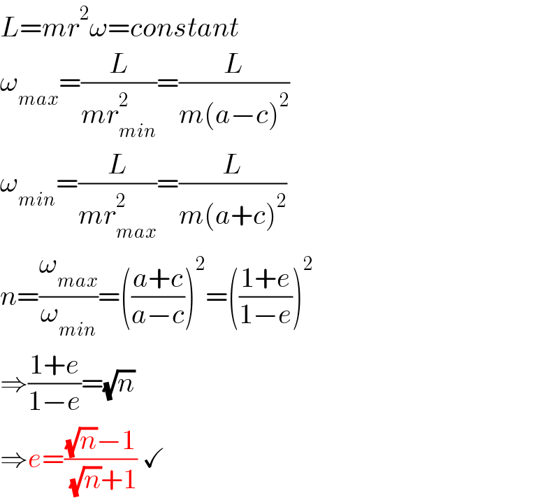 L=mr^2 ω=constant  ω_(max) =(L/(mr_(min) ^2 ))=(L/(m(a−c)^2 ))  ω_(min) =(L/(mr_(max) ^2 ))=(L/(m(a+c)^2 ))  n=(ω_(max) /ω_(min) )=(((a+c)/(a−c)))^2 =(((1+e)/(1−e)))^2   ⇒((1+e)/(1−e))=(√n)  ⇒e=(((√n)−1)/( (√n)+1)) ✓  