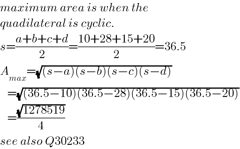 maximum area is when the  quadilateral is cyclic.  s=((a+b+c+d)/2)=((10+28+15+20)/2)=36.5  A_(max) =(√((s−a)(s−b)(s−c)(s−d)))     =(√((36.5−10)(36.5−28)(36.5−15)(36.5−20)))     =((√(1278519))/4)  see also Q30233  