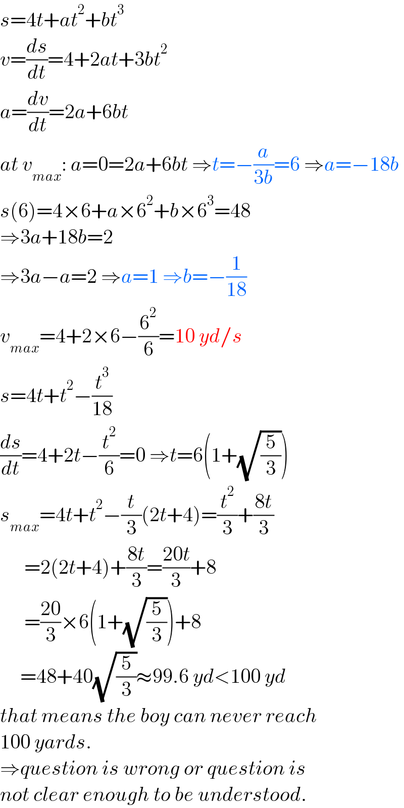 s=4t+at^2 +bt^3   v=(ds/dt)=4+2at+3bt^2   a=(dv/dt)=2a+6bt  at v_(max) : a=0=2a+6bt ⇒t=−(a/(3b))=6 ⇒a=−18b  s(6)=4×6+a×6^2 +b×6^3 =48  ⇒3a+18b=2  ⇒3a−a=2 ⇒a=1 ⇒b=−(1/(18))  v_(max) =4+2×6−(6^2 /6)=10 yd/s  s=4t+t^2 −(t^3 /(18))  (ds/dt)=4+2t−(t^2 /6)=0 ⇒t=6(1+(√(5/3)))  s_(max) =4t+t^2 −(t/3)(2t+4)=(t^2 /3)+((8t)/3)        =2(2t+4)+((8t)/3)=((20t)/3)+8        =((20)/3)×6(1+(√(5/3)))+8       =48+40(√(5/3))≈99.6 yd<100 yd  that means the boy can never reach  100 yards.  ⇒question is wrong or question is  not clear enough to be understood.  